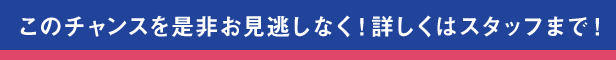 このチャンスをお見逃しなく！詳しくはスタッフまで!