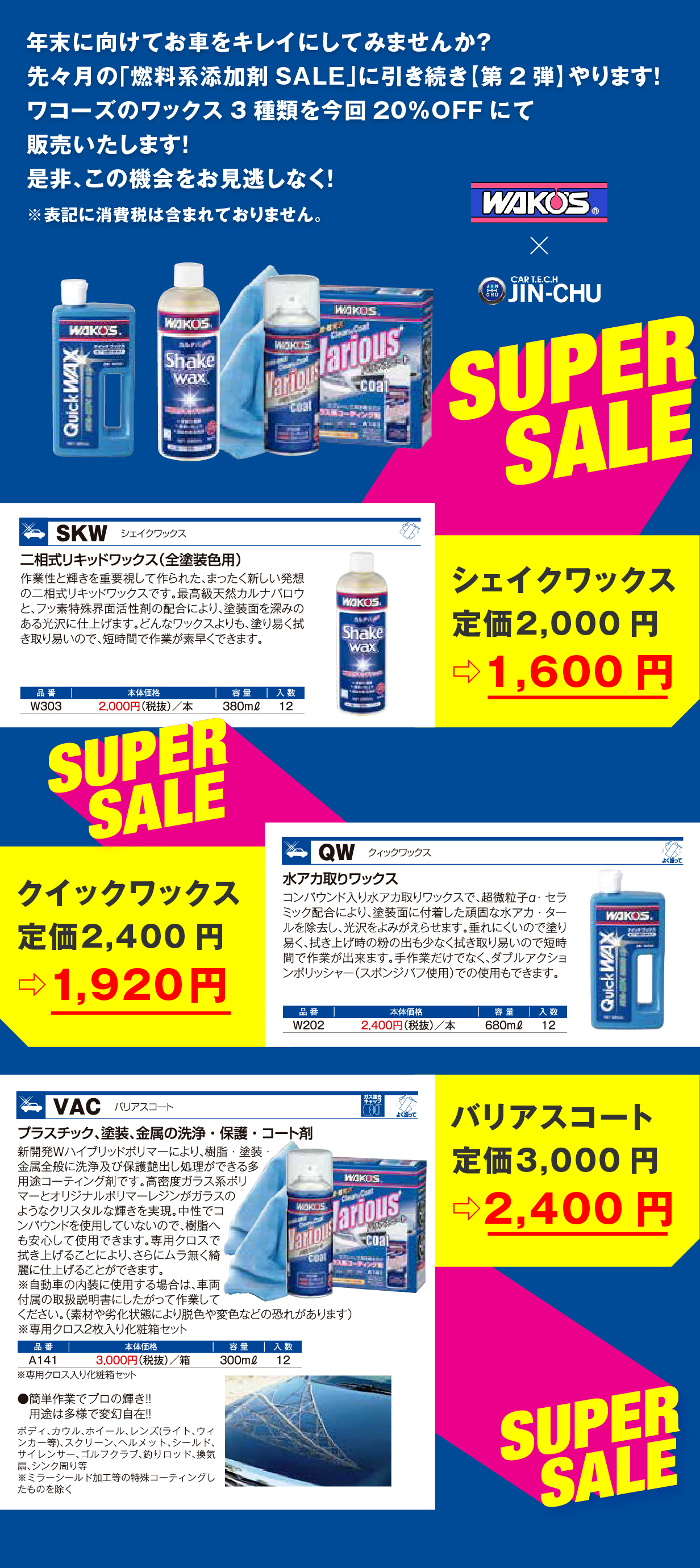 年末に向けてお車をキレイにしてみませんか？
																  先々月の「燃料系添加剤SALE」に引き続き【第2弾】やります！
																  ワコーズのワックス3種類を今回20%OFFにて販売いたします！
																  是非、この機会をお見逃しなく！
																  ※表記に消費税は含まれておりません。
																  シェイクワックス 定価2,000円 ⇨ 1,600円
                                                                  クイックワックス 定価2,400円 ⇨ 1,920円
                                                                  バリアスコート 定価3,000円 ⇨ 2,400円
                                                                  