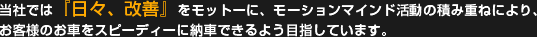 当社では『日々、改善』をモットーに、モーションマインド活動の積み重ねにより、お客様のお車をスピーディーに納車できるよう目指しています。